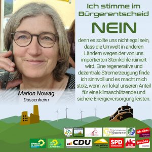 Ich stimme im Bürgerentscheid NEIN, denn es sollte uns nicht egal sein, dass die Umwelt in anderen Ländern wegen der von uns importierten Steinkohle ruiniert wird. Eine regenerative und dezentrale Stromerzeugung finde ich sinnvoll und es macht mich stolz, wenn wir lokal unseren Anteil für eine klimaschützende und sichere Energieversorgung leisten.